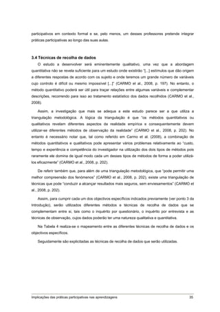 participativos em contexto formal e se, pelo menos, um desses professores pretende integrar
práticas participativas ao longo das suas aulas.



3.4 Técnicas de recolha de dados
    O estudo a desenvolver será eminentemente qualitativo, uma vez que a abordagem
quantitativa não se revela suficiente para um estudo onde existirão “[...] estímulos que dão origem
a diferentes respostas de acordo com os sujeito e onde teremos um grande número de variáveis
cujo controlo é difícil ou mesmo impossível [...]” (CARMO et al., 2008, p. 197). No entanto, o
método quantitativo poderá ser útil para traçar relações entre algumas variáveis e complementar
descrições, recorrendo para isso ao tratamento estatístico dos dados recolhidos (CARMO et al.,
2008).

    Assim, a investigação que mais se adequa a este estudo parece ser a que utiliza a
triangulação metodológica. A lógica da triangulação é que “os métodos quantitativos ou
qualitativos revelam diferentes aspectos da realidade empírica e consequentemente devem
utilizar-se diferentes métodos de observação da realidade” (CARMO et al., 2008, p. 202). No
entanto é necessário notar que, tal como referido em Carmo et al. (2008), a combinação de
métodos quantitativos e qualitativos pode apresentar vários problemas relativamente ao “custo,
tempo e experiência e competência do investigador na utilização dos dois tipos de métodos pois
raramente ele domina de igual modo cada um desses tipos de métodos de forma a poder utilizá-
los eficazmente” (CARMO et al., 2008, p. 202).

    De referir também que, para além de uma triangulação metodológica, que “pode permitir uma
melhor compreensão dos fenómenos” (CARMO et al., 2008, p. 202), existe uma triangulação de
técnicas que pode “conduzir a alcançar resultados mais seguros, sem enviesamentos” (CARMO et
al., 2008, p. 202).

    Assim, para cumprir cada um dos objectivos específicos indicados previamente (ver ponto 3 da
Introdução), serão utilizados diferentes métodos e técnicas de recolha de dados que se
complementam entre si, tais como o inquérito por questionário, o inquérito por entrevista e as
técnicas de observação, cujos dados poderão ter uma natureza qualitativa e quantitativa.

    Na Tabela 4 realiza-se o mapeamento entre as diferentes técnicas de recolha de dados e os
objectivos específicos.

    Seguidamente são explicitadas as técnicas de recolha de dados que serão utilizadas.




Implicações das práticas participativas nas aprendizagens                                       35
 