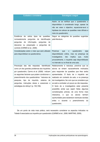 Cuidados a considerar                                      Estratégias a seguir


                                                        Assim, se se verificar que o questionário a
                                                        disponibilizar é considerado longo, apesar de
                                                        não ser esse o objectivo, equacionar-se-á a
                                                        hipótese de colocar as questões mais difíceis a
                                                        meio do questionário;
Existência   de     vários   tipos     de   questões,   Seguir as categorias de questões sugeridas
nomeadamente        perguntas     de    identificação   pela literatura.
perguntas    de     informação,       perguntas   de
descanso ou preparação e perguntas de
controlo (CARMO et al., 2008).
Considerações sobre o meio que será utilizado           Prevê-se        que          o        questionário         seja
para disponibilizar os questionários.                   disponibilizado online, mas na presença da
                                                        investigadora.        Isto       implica        que,      muito
                                                        provavelmente, o inquérito seja disponibilizado
                                                        no intervalo ou no final de uma aula.
Prevenção das não respostas. Identificado               Relativamente à natureza, prevê-se que os
como um dos grandes problemas dos inquéritos            alunos se sintam razoavelmente motivados
por questionário, Carmo et al. (2008) indicam           para responder às questões que lhes serão
os seguintes factores que podem condicionar o           apresentadas. O facto de o inquérito ser
preenchimento dos questionários: “natureza da           realizado em contexto de aula, e na presença
pesquisa,    tipo   de   inquirido,     sistema   de    da investigadora, faz com que se considere que
perguntas, instruções claras e acessíveis e             se está a combater um pouco as não respostas.
estratégias de reforço” (p. 155,156).                   O facto de a investigadora estar presente
                                                        possibilita ainda que sejam feitas algumas
                                                        considerações prévias, de uma forma mais
                                                        interactiva,     e     que           os     alunos     tenham
                                                        oportunidade para esclarecer eventuais dúvidas
                                                        antes    e     durante           o        preenchimento     do
                                                        questionário.



     De um ponto de vista mais prático, será necessário considerar os aspectos indicados na
Tabela 6 associados ao inquérito por questionário (CARMO et al., 2008, MARTINS, 2009).




38                                                 Implicações das práticas participativas nas aprendizagens
 