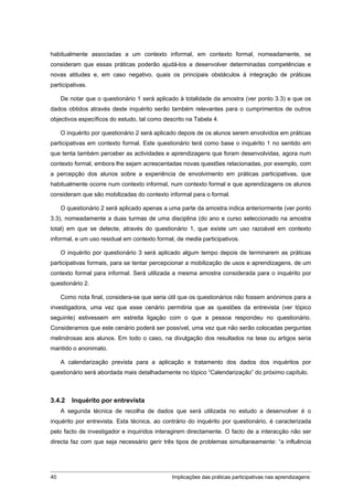 habitualmente associadas a um contexto informal, em contexto formal, nomeadamente, se
consideram que essas práticas poderão ajudá-los a desenvolver determinadas competências e
novas atitudes e, em caso negativo, quais os principais obstáculos à integração de práticas
participativas.

     De notar que o questionário 1 será aplicado à totalidade da amostra (ver ponto 3.3) e que os
dados obtidos através deste inquérito serão também relevantes para o cumprimentos de outros
objectivos específicos do estudo, tal como descrito na Tabela 4.

     O inquérito por questionário 2 será aplicado depois de os alunos serem envolvidos em práticas
participativas em contexto formal. Este questionário terá como base o inquérito 1 no sentido em
que tenta também perceber as actividades e aprendizagens que foram desenvolvidas, agora num
contexto formal, embora lhe sejam acrescentadas novas questões relacionadas, por exemplo, com
a percepção dos alunos sobre a experiência de envolvimento em práticas participativas, que
habitualmente ocorre num contexto informal, num contexto formal e que aprendizagens os alunos
consideram que são mobilizadas do contexto informal para o formal.

     O questionário 2 será aplicado apenas a uma parte da amostra indica anteriormente (ver ponto
3.3), nomeadamente a duas turmas de uma disciplina (do ano e curso seleccionado na amostra
total) em que se detecte, através do questionário 1, que existe um uso razoável em contexto
informal, e um uso residual em contexto formal, de media participativos.

     O inquérito por questionário 3 será aplicado algum tempo depois de terminarem as práticas
participativas formais, para se tentar percepcionar a mobilização de usos e aprendizagens, de um
contexto formal para informal. Será utilizada a mesma amostra considerada para o inquérito por
questionário 2.

     Como nota final, considera-se que seria útil que os questionários não fossem anónimos para a
investigadora, uma vez que esse cenário permitiria que as questões da entrevista (ver tópico
seguinte) estivessem em estreita ligação com o que a pessoa respondeu no questionário.
Consideramos que este cenário poderá ser possível, uma vez que não serão colocadas perguntas
melindrosas aos alunos. Em todo o caso, na divulgação dos resultados na tese ou artigos seria
mantido o anonimato.

     A calendarização prevista para a aplicação e tratamento dos dados dos inquéritos por
questionário será abordada mais detalhadamente no tópico “Calendarização” do próximo capítulo.



3.4.2    Inquérito por entrevista
     A segunda técnica de recolha de dados que será utilizada no estudo a desenvolver é o
inquérito por entrevista. Esta técnica, ao contrário do inquérito por questionário, é caracterizada
pelo facto de investigador e inquiridos interagirem directamente. O facto de a interacção não ser
directa faz com que seja necessário gerir três tipos de problemas simultaneamente: “a influência




40                                            Implicações das práticas participativas nas aprendizagens
 