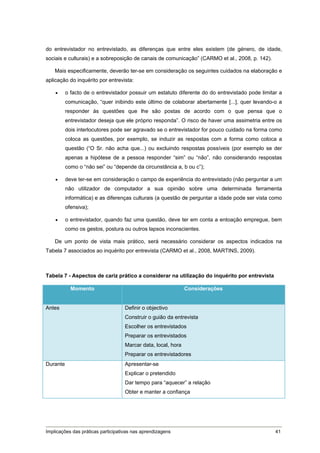 do entrevistador no entrevistado, as diferenças que entre eles existem (de género, de idade,
sociais e culturais) e a sobreposição de canais de comunicação” (CARMO et al., 2008, p. 142).

    Mais especificamente, deverão ter-se em consideração os seguintes cuidados na elaboração e
aplicação do inquérito por entrevista:

         o facto de o entrevistador possuir um estatuto diferente do do entrevistado pode limitar a
          comunicação, “quer inibindo este último de colaborar abertamente [...], quer levando-o a
          responder às questões que lhe são postas de acordo com o que pensa que o
          entrevistador deseja que ele próprio responda”. O risco de haver uma assimetria entre os
          dois interlocutores pode ser agravado se o entrevistador for pouco cuidado na forma como
          coloca as questões, por exemplo, se induzir as respostas com a forma como coloca a
          questão (“O Sr. não acha que...) ou excluindo respostas possíveis (por exemplo se der
          apenas a hipótese de a pessoa responder “sim” ou “não”, não considerando respostas
          como o “não sei” ou “depende da circunstância a, b ou c”);

         deve ter-se em consideração o campo de experiência do entrevistado (não perguntar a um
          não utilizador de computador a sua opinião sobre uma determinada ferramenta
          informática) e as diferenças culturais (a questão de perguntar a idade pode ser vista como
          ofensiva);

         o entrevistador, quando faz uma questão, deve ter em conta a entoação empregue, bem
          como os gestos, postura ou outros lapsos inconscientes.

    De um ponto de vista mais prático, será necessário considerar os aspectos indicados na
Tabela 7 associados ao inquérito por entrevista (CARMO et al., 2008, MARTINS, 2009).



Tabela 7 - Aspectos de cariz prático a considerar na utilização do inquérito por entrevista

            Momento                                            Considerações


Antes                               Definir o objectivo
                                    Construir o guião da entrevista
                                    Escolher os entrevistados
                                    Preparar os entrevistados
                                    Marcar data, local, hora
                                    Preparar os entrevistadores
Durante                             Apresentar-se
                                    Explicar o pretendido
                                    Dar tempo para “aquecer” a relação
                                    Obter e manter a confiança




Implicações das práticas participativas nas aprendizagens                                        41
 