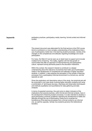 keywords   partipatory practices, participatory media, learning, formal context and informal
           context




abstract   The present document was elaborated for the final seminar at the PhD course.
           Aims to contribute to a more complex understanding of the implications that a
           use of participatory media has in the learning student processes, namely at the
           changes on the competences and attitudes regarding knowledge and social
           participation.

           For many, the Web 2.0 can be seen as an ideal mean to support and innovate
           multiple forms of learning. This reality, together with the fast growth of
           communities that offer an approach of informal learning and participatory
           culture, represent strong demands posed to the education institutions.

           Within this context, this research intends to contribute to a deeper
           understanding about the relevance of practices that make use of participatory
           media in the development of competences and attitudes of higher education
           students. In addition, it also explores the perception of the transfer of learning
           processes from a participatory informal environment to a formal one, and the
           opposite as well.

           Given the exploratory and descriptive nature of the study, the empirical part will
           be conducted in one case study involving higher education students and using
           a combination of techniques (surveys, interviews and observation techniques)
           and methods (qualitative and quantitative) for data gathering and data
           analyses.

           In terms of expected outcomes, this work aims to obtain indicators of the
           implications that several practices, within formal and informal contexts, have in
           the development of learning student processes. It is also intended to develop a
           good participatory practices guidelines regarding the development of skills and
           attitudes through the use of participatory media and to evaluate the
           transference of the learning processes from a formal context to an informal
           one, as well the opposite, namely how students perceive this bidirectional
           transfers.
 