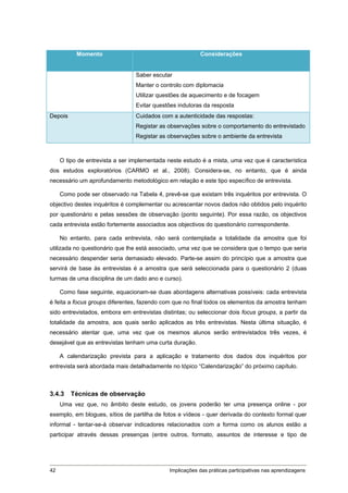 Momento                                       Considerações


                                 Saber escutar
                                 Manter o controlo com diplomacia
                                 Utilizar questões de aquecimento e de focagem
                                 Evitar questões indutoras da resposta
Depois                           Cuidados com a autenticidade das respostas:
                                 Registar as observações sobre o comportamento do entrevistado
                                 Registar as observações sobre o ambiente da entrevista



     O tipo de entrevista a ser implementada neste estudo é a mista, uma vez que é característica
dos estudos exploratórios (CARMO et al., 2008). Considera-se, no entanto, que é ainda
necessário um aprofundamento metodológico em relação e este tipo específico de entrevista.

     Como pode ser observado na Tabela 4, prevê-se que existam três inquéritos por entrevista. O
objectivo destes inquéritos é complementar ou acrescentar novos dados não obtidos pelo inquérito
por questionário e pelas sessões de observação (ponto seguinte). Por essa razão, os objectivos
cada entrevista estão fortemente associados aos objectivos do questionário correspondente.

     No entanto, para cada entrevista, não será contemplada a totalidade da amostra que foi
utilizada no questionário que lhe está associado, uma vez que se considera que o tempo que seria
necessário despender seria demasiado elevado. Parte-se assim do princípio que a amostra que
servirá de base às entrevistas é a amostra que será seleccionada para o questionário 2 (duas
turmas de uma disciplina de um dado ano e curso).

     Como fase seguinte, equacionam-se duas abordagens alternativas possíveis: cada entrevista
é feita a focus groups diferentes, fazendo com que no final todos os elementos da amostra tenham
sido entrevistados, embora em entrevistas distintas; ou seleccionar dois focus groups, a partir da
totalidade da amostra, aos quais serão aplicados as três entrevistas. Nesta última situação, é
necessário atentar que, uma vez que os mesmos alunos serão entrevistados três vezes, é
desejável que as entrevistas tenham uma curta duração.

     A calendarização prevista para a aplicação e tratamento dos dados dos inquéritos por
entrevista será abordada mais detalhadamente no tópico “Calendarização” do próximo capítulo.



3.4.3    Técnicas de observação
     Uma vez que, no âmbito deste estudo, os jovens poderão ter uma presença online - por
exemplo, em blogues, sítios de partilha de fotos e vídeos - quer derivada do contexto formal quer
informal - tentar-se-á observar indicadores relacionados com a forma como os alunos estão a
participar através dessas presenças (entre outros, formato, assuntos de interesse e tipo de




42                                           Implicações das práticas participativas nas aprendizagens
 