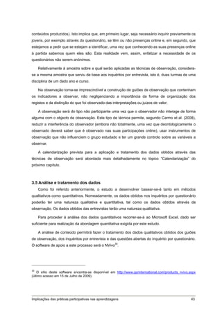 conteúdos produzidos). Isto implica que, em primeiro lugar, seja necessário inquirir previamente os
jovens, por exemplo através do questionário, se têm ou não presenças online e, em segundo, que
estejamos a pedir que se estejam a identificar, uma vez que conhecendo as suas presenças online
à partida sabemos quem eles são. Esta realidade vem, assim, enfatizar a necessidade de os
questionários não serem anónimos.

    Relativamente à amostra sobre a qual serão aplicadas as técnicas de observação, considera-
se a mesma amostra que serviu de base aos inquéritos por entrevista, isto é, duas turmas de uma
disciplina de um dado ano e curso.

    Na observação torna-se imprescindível a construção de guiões de observação que contenham
os indicadores a observar, não negligenciando a importância da forma de organização dos
registos e da distinção do que foi observado das interpretações ou juízos de valor.

    A observação será do tipo não participante uma vez que o observador não interage de forma
alguma com o objecto de observação. Este tipo de técnica permite, segundo Carmo et al. (2008),
reduzir a interferência do observador (embora não totalmente, uma vez que deontologicamente o
observado deverá saber que é observado nas suas participações online), usar instrumentos de
observação que não influenciem o grupo estudado e ter um grande controlo sobre as variáveis a
observar.

    A calendarização prevista para a aplicação e tratamento dos dados obtidos através das
técnicas de observação será abordada mais detalhadamente no tópico “Calendarização” do
próximo capítulo.



3.5 Análise e tratamento dos dados
    Como foi referido anteriormente, o estudo a desenvolver basear-se-á tanto em métodos
qualitativos como quantitativos. Nomeadamente, os dados obtidos nos inquéritos por questionário
poderão ter uma natureza qualitativa e quantitativa, tal como os dados obtidos através da
observação. Os dados obtidos das entrevistas terão uma natureza qualitativa.

    Para proceder à análise dos dados quantitativos recorrer-se-á ao Microsoft Excel, dado ser
suficiente para realização da abordagem quantitativa exigida por este estudo.

    A análise de conteúdo permitirá fazer o tratamento dos dados qualitativos obtidos dos guiões
de observação, dos inquéritos por entrevista e das questões abertas do inquérito por questionário.
O software de apoio a este processo será o NVivo30.




30
    O sítio deste software encontra-se disponível em http://www.qsrinternational.com/products_nvivo.aspx
(último acesso em 15 de Julho de 2009)




Implicações das práticas participativas nas aprendizagens                                            43
 