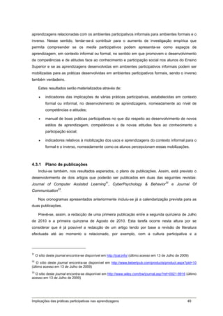 aprendizagens relacionadas com os ambientes participativos informais para ambientes formais e o
inverso. Nesse sentido, tentar-se-á contribuir para o aumento de investigação empírica que
permita compreender se os media participativos podem apresenta-se como espaços de
aprendizagem, em contexto informal ou formal, no sentido em que promovem o desenvolvimento
de competências e de atitudes face ao conhecimento e participação social nos alunos do Ensino
Superior e se as aprendizagens desenvolvidas em ambientes participativos informais podem ser
mobilizadas para as práticas desenvolvidas em ambientes participativos formais, sendo o inverso
também verdadeiro.

      Estes resultados serão materializados através de:

          indicadores das implicações de várias práticas participativas, estabelecidas em contexto
           formal ou informal, no desenvolvimento de aprendizagens, nomeadamente ao nível de
           competências e atitudes;

          manual de boas práticas participativas no que diz respeito ao desenvolvimento de novos
           estilos de aprendizagem, competências e de novas atitudes face ao conhecimento e
           participação social;

          indicadores relativos à mobilização dos usos e aprendizagens do contexto informal para o
           formal e o inverso, nomeadamente como os alunos percepcionam essas mobilizações.



4.3.1      Plano de publicações
      Inclui-se também, nos resultados esperados, o plano de publicações. Assim, está previsto o
desenvolvimento de dois artigos que poderão ser publicados em duas das seguintes revistas:
Journal of Computer Assisted Learning31, CyberPsychology & Behavior32 e Journal Of
Communication33.

      Nos cronogramas apresentados anteriormente incluiu-se já a calendarização prevista para as
duas publicações.

      Prevê-se, assim, a redacção de uma primeira publicação entre a segunda quinzena de Julho
de 2010 e a primeira quinzena de Agosto de 2010. Esta tarefa ocorre nesta altura por se
considerar que é já possível a redacção de um artigo tendo por base a revisão de literatura
efectuada até ao momento e relacionado, por exemplo, com a cultura participativa e a




31
     O sítio deste journal encontra-se disponível em http://jcal.info/ (último acesso em 13 de Julho de 2009)
32
   O sítio deste journal encontra-se disponível em http://www.liebertpub.com/products/product.aspx?pid=10
(último acesso em 13 de Julho de 2009)
33
  O sítio deste journal encontra-se disponível em http://www.wiley.com/bw/journal.asp?ref=0021-9916 (último
acesso em 13 de Julho de 2009)




Implicações das práticas participativas nas aprendizagens                                                   49
 