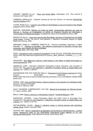 LENHART, AMANDA [et al.] - Teens and Social Media. Washington, D.C.: Pew Internet &
American Life Project, 2007.

LOMBARDI, MARILYN M. - Authentic Learning for the 21st Century: An Overview EDUCAUSE
Learning Initiative (2007).

LUCKIN, ROSE [et al.] - Learners' use of Web 2.0 technologies in and out of school in Key Stages
3 and 4 Coventry: Becta, 2008.

MARTINS, FERNANDA- Métodos de recolha de dados: Apresentação elaborada nas aulas de
Métodos e Técnicas de Investigação, no âmbito do Programa Doutoral em Informação e
Comunicação em Plataformas Digitais. Faculdade de Letras da Universidade do Porto, 2009.

MIZUKO ITO [et al.] - Living and Learning with New Media: Summary of Findings from the Digital
Youth Project. Chicago: The John D. and Catherine T. MacArthur Foundation Reports on Digital
Media and Learning, 2008.

OBLINGER, DIANA G.; LOMBARDI, MARILYN M. - Common Knowledge: Openness in Higher
Education. In: Opening up education : the collective advancement of education through open
technology, open content, and open knowledge
Cambridge, Mass.: MIT Press, 2008.

OECD - Innovating to Learn, Learning to Innovate [em linha]. [Consult. 19-06-2009]. Disponível em
WWW:<URL:http://www.oecd.org/document/7/0,3343,en_2649_35845581_41656455_1_1_1_1,00
.html>.

OECD/CERI - New Millennium Learners: Initial findings on the effects of digital technologies on
school-age learners. 2008.

ONDREJKA, CORY - Education Unleashed: Participatory Culture, Education, and Innovation in
Second Life. The John D. and Catherine T. MacArthur Foundation Series on Digital Media and
Learning. Vol. - (2007), p. 229-251.

PARTNERSHIP FOR 21ST CENTURY SKILLS - Framework for 21st Century Learning [em linha].
[Consult.                09-06-2009].                      Disponível                 em
WWW:<URL:http://www.21stcenturyskills.org/index.php?option=com_content&task=view&id=254&I
temid=120>.

PERKEL, DAN- Copy and Paste Literacy: Literacy practices in the production of a MySpace profile.
Berkeley: School of Information
University of California, 2006.

QUIVY, RAYMOND; CAMPENHOUDT, LUC VAN - Manual de Investigação em Ciências Sociais.
4.ª. Lisboa: Gradiva, 2005.

REILLY, ERIN- What is Learning in a Participatory Culture?: Threshold Magazine. 2009.

RHEINGOLD, HOWARD - Using Participatory Media and Public Voice to Encourage Civic
Engagement. The John D. and Catherine T. MacArthur Foundation Series on Digital Media and
Learning. Vol. - (2007), p. 97-118.

SEFTON-GREEN, JULIAN - Report 7: Literature review in informal learning with technology
outside school. Bristol: FutureLab, 2004.

SELWYN, NEIL- Web 2.0 applications as alternative environments for informal learning - a critical
review: Background paper for the CERI-KERIS International Expert Meeting on ICT and
Educational Performance. Cheju National University: South Korea, 2007.




52                                           Implicações das práticas participativas nas aprendizagens
 