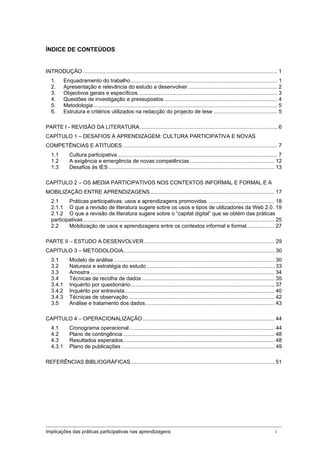 ÍNDICE DE CONTEÚDOS


INTRODUÇÃO ................................................................................................................................... 1 
   1.     Enquadramento do trabalho ................................................................................................... 1 
   2.     Apresentação e relevância do estudo a desenvolver ............................................................ 2 
   3.     Objectivos gerais e específicos .............................................................................................. 3 
   4.     Questões de investigação e pressupostos ............................................................................ 4 
   5.     Metodologia ............................................................................................................................ 5 
   6.     Estrutura e critérios utilizados na redacção do projecto de tese ........................................... 5 

PARTE I - REVISÃO DA LITERATURA ............................................................................................. 6 
CAPÍTULO 1 – DESAFIOS À APRENDIZAGEM: CULTURA PARTICIPATIVA E NOVAS
COMPETÊNCIAS E ATITUDES ........................................................................................................ 7 
   1.1        Cultura participativa ............................................................................................................ 7 
   1.2        A exigência e emergência de novas competências ......................................................... 12 
   1.3        Desafios às IES ................................................................................................................ 13 

CAPÍTULO 2 – OS MEDIA PARTICIPATIVOS NOS CONTEXTOS INFORMAL E FORMAL E A
MOBILIZAÇÃO ENTRE APRENDIZAGENS .................................................................................... 17 
   2.1     Práticas participativas: usos e aprendizagens promovidas ............................................ 18 
   2.1.1  O que a revisão de literatura sugere sobre os usos e tipos de utilizadores da Web 2.0 . 19 
   2.1.2  O que a revisão de literatura sugere sobre o “capital digital” que se obtém das práticas
   participativas ................................................................................................................................. 25 
   2.2     Mobilização de usos e aprendizagens entre os contextos informal e formal................... 27 

PARTE II – ESTUDO A DESENVOLVER ........................................................................................ 29 
CAPÍTULO 3 – METODOLOGIA...................................................................................................... 30 
   3.1        Modelo de análise ............................................................................................................ 30 
   3.2        Natureza e estratégia do estudo ...................................................................................... 33 
   3.3        Amostra ............................................................................................................................ 34 
   3.4        Técnicas de recolha de dados ......................................................................................... 35 
   3.4.1      Inquérito por questionário ................................................................................................. 37 
   3.4.2      Inquérito por entrevista ..................................................................................................... 40 
   3.4.3      Técnicas de observação .................................................................................................. 42 
   3.5        Análise e tratamento dos dados ....................................................................................... 43 

CAPÍTULO 4 – OPERACIONALIZAÇÃO ......................................................................................... 44 
   4.1        Cronograma operacional .................................................................................................. 44 
   4.2        Plano de contingência ...................................................................................................... 48 
   4.3        Resultados esperados ...................................................................................................... 48 
   4.3.1      Plano de publicações ....................................................................................................... 49 

REFERÊNCIAS BIBLIOGRÁFICAS ................................................................................................. 51 




Implicações das práticas participativas nas aprendizagens                                                                                         i
 