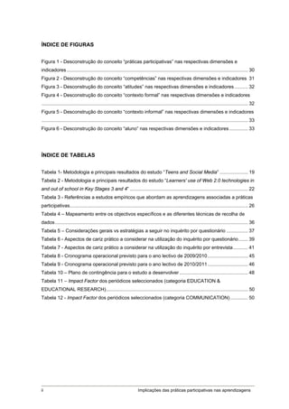 ÍNDICE DE FIGURAS


Figura 1 - Desconstrução do conceito “práticas participativas” nas respectivas dimensões e
indicadores ....................................................................................................................................... 30 
Figura 2 - Desconstrução do conceito “competências” nas respectivas dimensões e indicadores 31 
Figura 3 - Desconstrução do conceito “atitudes” nas respectivas dimensões e indicadores .......... 32 
Figura 4 - Desconstrução do conceito “contexto formal” nas respectivas dimensões e indicadores
.......................................................................................................................................................... 32 
Figura 5 - Desconstrução do conceito “contexto informal” nas respectivas dimensões e indicadores
.......................................................................................................................................................... 33 
Figura 6 - Desconstrução do conceito “aluno” nas respectivas dimensões e indicadores .............. 33 




ÍNDICE DE TABELAS


Tabela 1- Metodologia e principais resultados do estudo “Teens and Social Media” ..................... 19 
Tabela 2 - Metodologia e principais resultados do estudo “Learners' use of Web 2.0 technologies in
and out of school in Key Stages 3 and 4” ........................................................................................ 22 
Tabela 3 - Referências a estudos empíricos que abordam as aprendizagens associadas a práticas
participativas..................................................................................................................................... 26 
Tabela 4 – Mapeamento entre os objectivos específicos e as diferentes técnicas de recolha de
dados ................................................................................................................................................ 36 
Tabela 5 – Considerações gerais vs estratégias a seguir no inquérito por questionário ................ 37 
Tabela 6 - Aspectos de cariz prático a considerar na utilização do inquérito por questionário ....... 39 
Tabela 7 - Aspectos de cariz prático a considerar na utilização do inquérito por entrevista ........... 41 
Tabela 8 - Cronograma operacional previsto para o ano lectivo de 2009/2010 .............................. 45 
Tabela 9 - Cronograma operacional previsto para o ano lectivo de 2010/2011 .............................. 46 
Tabela 10 – Plano de contingência para o estudo a desenvolver ................................................... 48 
Tabela 11 – Impact Factor dos periódicos seleccionados (categoria EDUCATION &
EDUCATIONAL RESEARCH).......................................................................................................... 50 
Tabela 12 - Impact Factor dos periódicos seleccionados (categoria COMMUNICATION) ............. 50 




ii                                                                     Implicações das práticas participativas nas aprendizagens
 