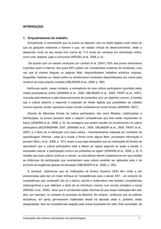 INTRODUÇÃO


1. Enquadramento do trabalho
    Actualmente, é reconhecido que os jovens se deparam com os media digitais muito antes do
que as gerações anteriores o fizeram e que, em idades críticas de desenvolvimento, estão a
despender muito do seu tempo livre (cerca de 11,5 horas por semana) em actividades online,
como criar, explorar, jogar e comunicar (WEIGEL et al., 2009, p. 8) .

    De acordo com um estudo conduzido por Lenhart et al. (2007), 93% dos jovens americanos
inquiridos usam a internet, dos quais 64% podem ser considerados criadores de conteúdos, uma
vez que já criaram blogues ou páginas Web, disponibilizaram trabalhos artísticos originais,
fotografias, histórias ou vídeos online ou remisturaram conteúdos disponibilizados por outros para
construir as suas próprias criações (OBLINGER et al., 2008, p. 390).

   Verifica-se assim, nesse contexto, a emergência de uma cultura participativa suportada pelos
media participativos online (JENKINS et al., 2006, OBLINGER et al., 2008, TWIST et al., 2007),
marcada pela abertura e pelo desenvolvimento de conteúdos com um objectivo comum, à medida
que a cultura absorve e responde à explosão de media digitais que possibilitam ao cidadão
comum arquivar, anotar, apropriar e fazer circular conteúdos de novas formas (JENKINS, 2001).

    Através de diferentes formas de cultura participativa, tais como filiações, colaborações e
distribuições, os jovens parecem estar a adquirir competências que lhes serão importantes no
futuro (JENKINS et al., 2006, p. 9). As vantagens que podem resultar do envolvimento na cultura
participativa (BUCKINGHAM, 2007, JENKINS et al., 2006, OBLINGER et al., 2008, TWIST et al.,
2007), e o facto de a interacção com essa cultura - maioritariamente realizada em contextos de
aprendizagem informal - estar já a mudar a forma como alguns lêem, processam informação e
pensam (BULL et al., 2008, p. 101), levam a que seja necessário que as Instituições de Ensino se
apercebam que a cultura participativa está a alterar as regras segundo as quais a escola, a
expressão cultural, a participação cívica e as profissões se regem (JENKINS et al., 2006, p. 9). À
medida que essa cultura continua a crescer, os educadores devem questionar-se em que medida
as dinâmicas de participação que caracterizam essa cultura poderão ser aplicadas para ir de
encontro às exigências globais da educação (OBLINGER et al., 2008, p. 390).

    A acrescer, observa-se que as Instituições de Ensino Superior (IES) têm vindo a ser
pressionadas para dar um maior enfoque às “competências para o século XXI” - um conjunto de
competências que contempla não só a leitura, escrita e matemática mas também competências
metacognitivas e que reflectem o facto de os indivíduos viverem num mundo complexo e social
(WEIGEL et al., 2009) - facto que é corroborado pelas reformas de que essas instituições têm sido
alvo, por exemplo, no contexto do processo de Bolonha. No entanto, verifica-se que as práticas
educativas, em geral, permanecem inalteradas desde há décadas atrás e, portanto, estão
desajustadas, face às competências exigidas pela actual sociedade em rede. Esta sociedade, de




Implicações das práticas participativas nas aprendizagens                                      1
 