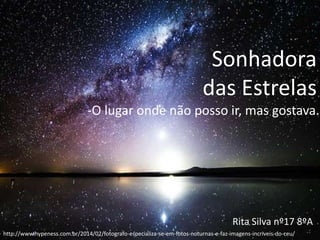Sonhadora
das Estrelas
-O lugar onde não posso ir, mas gostava.
Rita Silva nº17 8ºA
http://www.hypeness.com.br/2014/02/fotografo-especializa-se-em-fotos-noturnas-e-faz-imagens-incriveis-do-ceu/
 