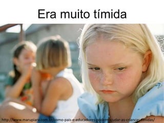 Era muito tímida
http://www.marupiara.com.br/como-pais-e-educadores-podem-ajudar-as-criancas-timidas/
 