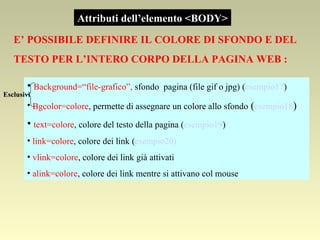 Attributi dell’elemento <BODY> Background=“file-grafico”,  sfondo  pagina (file gif o jpg) ( esempio17 ) Bgcolor=colore , permette di assegnare un colore allo sfondo  ( esempio18 ) text=colore , colore del testo della pagina ( esempio19 ) link=colore , colore dei link ( esempio20) vlink=colore , colore dei link già attivati  alink=colore , colore dei link mentre si attivano col mouse Esclusivi E’ POSSIBILE DEFINIRE IL COLORE DI SFONDO E DEL  TESTO PER L’INTERO CORPO DELLA PAGINA WEB : 