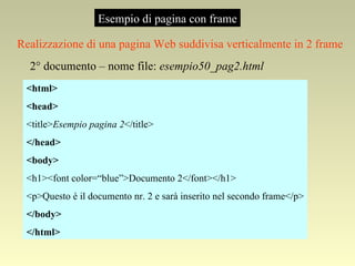 Esempio di pagina con frame Realizzazione di una pagina Web suddivisa verticalmente in 2 frame 2° documento – nome file:  esempio50_pag2.html <html> <head> <title> Esempio pagina 2 </title> </head> <body> <h1><font color=“blue”>Documento 2</font></h1> <p>Questo è il documento nr. 2 e sarà inserito nel secondo frame</p> </body> </html> 