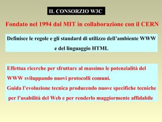 IL CONSORZIO W3C  Fondato nel 1994 dal MIT in collaborazione con il CERN  Definisce le regole e gli standard di utilizzo dell’ambiente WWW e del linguaggio HTML Effettua ricerche per sfruttare al massimo le potenzialità del WWW sviluppando nuovi protocolli comuni. Guida l’evoluzione tecnica producendo nuove specifiche tecniche per l’usabilità del Web e per renderlo maggiormente affidabile  
