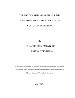 THE USE OF CAUSE MARKETING & THE
MEDIATING EFFECT OF PUBLICITY ON
CUSTOMER RETENTION

By
EHIAGHE RITA OMOVBUDE
PAU/SMC/PT3/110030

A dissertation submitted to the School of Media and Communication, Pan-Atlantic
University in partial fulfillment of the requirements for the award of the degree of
Master of Science of Pan-Atlantic University

July 2013.

 