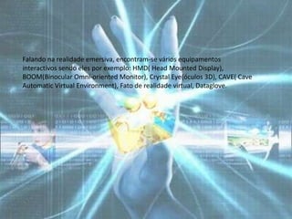 Falando na realidade emersiva, encontram-se vários equipamentos
interactivos sendo eles por exemplo: HMD( Head Mounted Display),
BOOM(Binocular Omni-oriented Monitor), Crystal Eye(óculos 3D), CAVE( Cave
Automatic Virtual Environment), Fato de realidade virtual, Dataglove.
 
