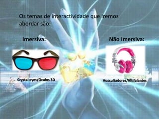 Os temas de interactividade que iremos
 abordar são:

  Imersiva:                        Não Imersiva:




Crystal eyes/Óculos 3D          Auscultadores/Altifalantes
 