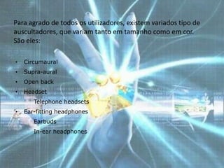 Para agrado de todos os utilizadores, existem variados tipo de
auscultadores, que variam tanto em tamanho como em cor.
São eles:

•   Circumaural
•   Supra-aural
•   Open back
•   Headset
    • Telephone headsets
•   Ear-fitting headphones
    • Earbuds
    • In-ear headphones
 