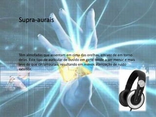 Supra-aurais



Têm almofadas que assentam em cima das orelhas, em vez de em torno
delas. Este tipo de auricular de ouvido em geral tende a ser menor e mais
leve do que circumaurais, resultando em menos atenuação de ruído
exterior.
 