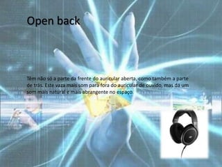 Open back



Têm não só a parte da frente do auricular aberta, como também a parte
de trás. Este vaza mais som para fora do auricular de ouvido, mas dá um
som mais natural e mais abrangente no espaço.
 