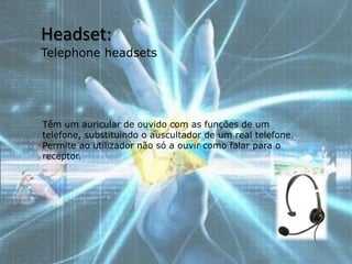 Headset:
Telephone headsets




Têm um auricular de ouvido com as funções de um
telefone, substituindo o auscultador de um real telefone.
Permite ao utilizador não só a ouvir como falar para o
receptor.
 