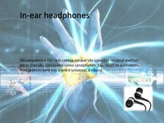 In-ear headphones



São pequenos e não tem cabeça porque são inseridos no canal auditivo
em si. Eles são conhecidos como canalphones. São talvez os auriculares
mais práticos para uso diário e universal, e não só.
 