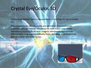 Crystal Eye/Óculos 3D
Vamos falar também sobre o equipamento, Crystal Eye, ou seja os óculos
3D.
Este equipamento, são uns óculos que permitem uma visualização
estereoscópica, permitindo um campo de visão maior, mais amplo.
Permitem a visualização de duas imagens sobrepostas ligeiramente
diferenciadas onde é procovada uma ilusão de óptica de profundidade
que só é visivel com estes óculos.
 