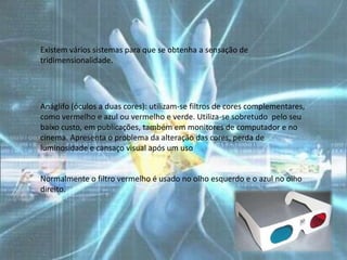 Existem vários sistemas para que se obtenha a sensação de
tridimensionalidade.




Anáglifo (óculos a duas cores): utilizam-se filtros de cores complementares,
como vermelho e azul ou vermelho e verde. Utiliza-se sobretudo pelo seu
baixo custo, em publicações, também em monitores de computador e no
cinema. Apresenta o problema da alteração das cores, perda de
luminosidade e cansaço visual após um uso


Normalmente o filtro vermelho é usado no olho esquerdo e o azul no olho
direito.
 