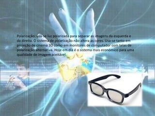 Polarização: usa-se luz polarizada para separar as imagens da esquerda e
da direita. O sistema de polarização não altera as cores. Usa-se tanto em
projeção de cinema 3D como em monitores de computador com telas de
polarização alternativa. Hoje em dia é o sistema mais económico para uma
qualidade de imagem aceitável.
 