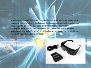 Alternativo: apresentam-se em seqüência e alternativamente as imagens
esquerda e direita, sincronizadas com óculos que possuem obturadores de
cristal líquido, de forma que cada olho vê somente sua imagem
correspondente. A uma frequência elevada, o simples piscar de olhos
torna imperceptível o ''truque''. É utilizado em monitores de computador,
TV e cinemas 3D de última geração.
 