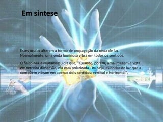 Em sintese



Estes óculos alteram a forma de propagação da onda de luz.
Normalmente, uma onda luminosa vibra em todos os sentidos.
O fisico Mikia Muramatsu diz que, "Quando, porém, uma imagem é vista
em terceira dimensão, ela está polarizada - ou seja, as ondas de luz que a
compõem vibram em apenas dois sentidos: vertical e horizontal".
 