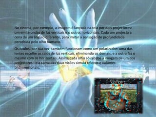 No cinema, por exemplo, a imagem é lançada na tela por dois projectores:
um emite ondas de luz verticais e o outro, horizontais. Cada um projecta a
cena de um ângulo diferente, para imitar a sensação de profundidade
percebida pelo olho humano.
Os óculos, por sua vez, também funcionam como um polarizador: uma das
lentes escolhe os raios de luz verticais, eliminando os demais, e a outra faz o
mesmo com os horizontais. Assim, cada olho só recebe a imagem de um dos
projectores - e a soma das duas visões simula relevos e volumes
tridimensionais.
 