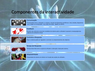 Componentes da interactividade
       Comunicação
       •Transmissão entre o utilizador e o sistema através de dispositivos periféricos ( rato, teclado, dispositivos
        que se ligam ao computador mas estão fora dele), ligados ao último.


       Feedback
       •A partir dos estímulos sensoriais recebidos do sistema pelo o utilizador é possível a manipulação dos
        objectos do ambiente virtual.


       Controlo e Resposta
       •Aqui o sistema pode ser regulado e controlar os comportamentos dos objectos.



       Tempo de Resposta
       •Tempo decorrido entre a acção do utilizador e alteração criada pelo sistema .



       Adaptabilidade
       •Capacidade do sistema em alterar em função das acções do utilizador.
 