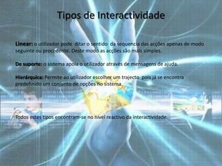 Tipos de Interactividade

Linear: o utilizador pode ditar o sentido da sequencia das acções apenas de modo
seguinte ou procedente. Deste modo as acções são mais simples.

De suporte: o sistema apoia o utilizador através de mensagens de ajuda.

Hierárquica: Permite ao utilizador escolher um trajecto pois já se encontra
predefinido um conjunto de opções no sistema.




Todos estes tipos encontram-se no nível reactivo da interactividade.
 