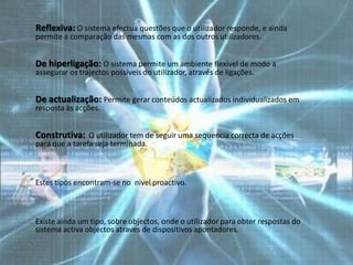 Reflexiva: O sistema efectua questões que o utilizador responde, e ainda
permite a comparação das mesmas com as dos outros utilizadores.


De hiperligação: O sistema permite um ambiente flexível de modo a
assegurar os trajectos possíveis do utilizador, através de ligações.


De actualização: Permite gerar conteúdos actualizados individualizados em
resposta às acções.


Construtiva: O utilizador tem de seguir uma sequencia correcta de acções
para que a tarefa seja terminada.



Estes tipos encontram-se no nivel proactivo.



Existe ainda um tipo, sobre objectos, onde o utilizador para obter respostas do
sistema activa objectos atraves de dispositivos apontadores.
 