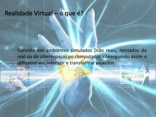 Realidade Virtual – o que é?




    Consiste em ambientes simulados (não reais, recriados do
    real ou do ciberespaço) no computador, conseguindo assim o
    utilizador ver, interagir e transformar objectos.
 