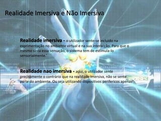 Realidade Imersiva e Não Imersiva


     Realidade imersiva - o utilizador sente-se incluido na
     exprimentação no ambiente virtual e na sua interacção. Para que o
     mesmo sinta essa sensação, o sistema tem de estimula-lo
     sensorialmente.‘


     Realidade nao imersiva - aqui, o utilizador sente
     precisamente o contrário que na realidade imersiva, não se sente
     parte do ambiente. Ou seja utilizando dispositivos perifericos apenas'
 