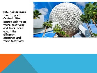 Rita had so much
fun at Epcot
Center! She
cannot wait to go
there next year
and learn more
about the
different
countries and
their traditions!
 