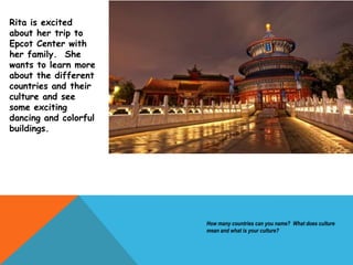 How many countries can you name? What does culture
mean and what is your culture?
Rita is excited
about her trip to
Epcot Center with
her family. She
wants to learn more
about the different
countries and their
culture and see
some exciting
dancing and colorful
buildings.
 