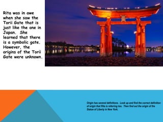 Origin has several definitions. Look up and find the correct definition
of origin that Rita is referring too. Then find out the origin of the
Statue of Liberty in New York.
Rita was in awe
when she saw the
Torii Gate that is
just like the one in
Japan. She
learned that there
is a symbolic gate.
However, the
origins of the Torii
Gate were unknown.
 