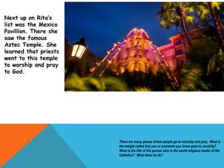 Next up on Rita’s
list was the Mexico
Pavillion. There she
saw the famous
Aztec Temple. She
learned that priests
went to this temple
to worship and pray
to God.
There are many places where people go to worship and pray. What is
the temple called that you or someone you know goes to worship?
What is the title of the person who is the world religious leader of the
Catholics? What does he do?
 