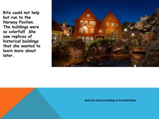Rita could not help
but run to the
Norway Pavilion.
The buildings were
so colorful!! She
saw replicas of
historical buildings
that she wanted to
learn more about
later.
Name five historical buildings in the United States
 