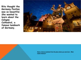 Rita thought the
Germany Pavilion
was so beautiful.
She wanted to
learn about the
Cologne
Cathedral, a
famous landmark
of Germany.
Name a famous landmark from the place where you were born. What
made it famous?
 