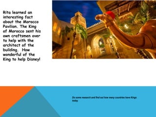 Rita learned an
interesting fact
about the Morocco
Pavilion. The King
of Morocco sent his
own craftsmen over
to help with the
architect of the
building. How
wonderful of the
King to help Disney!
Do some research and find out how many countries have Kings
today.
 