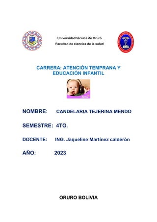 Universidad técnica de Oruro
Facultad de ciencias de la salud
CARRERA: ATENCIÓN TEMPRANA Y
EDUCACIÓN INFANTIL
NOMBRE: CANDELARIA TEJERINA MENDO
SEMESTRE: 4TO.
DOCENTE: ING. Jaqueline Martínez calderón
AÑO: 2023
ORURO BOLIVIA
 
