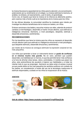 la música favorece la capacidad de los niños para la atención y la concentración,
potenciando así su rendimiento en el colegio. La música estimula la memoria, el
análisis, la síntesis y el razonamiento, y por lo tanto, el aprendizaje.
Como ves, el impacto que tiene la música en la infancia es altamente positivo,
pero veamos más a fondo cuál es la importancia de la música para los niños
En las últimas décadas, la comunidad científica ha mostrado gran interés por
investigar los efectos beneficiosos de la música en bebés y en niños.
Entonar canciones a los bebés y escuchar música con ellos, además de producir
cambios a nivel fisiológico, desarrolla un fuerte vínculo afectivo, que estimula su
inteligencia emocional. Asimismo, a nivel psicológico, despierta, estimula y
desarrolla emociones y sentimientos.
RECOMENDACIONES
Por los beneficios que tiene la música para los niños es necesario el desarrollo
vinculo afectivo para que estimule su inteligencia emocional a nivel psicológico,
que despierte estimule y desarrolle emociones y sentimientos.
por medio de la música se consigue estimular la expresión corporal en los
más pequeños.
Los niños que aprenden a tocar un instrumento tienen un grado de confianza
en sí mismos mucho más grande. No en vano, perciben que pueden
desarrollar una habilidad por sí mismos, lo que les permitirá tener más confianza
a la hora de afrontar otras tareas, retos y actividades. A medida que pasen los
años, esta autoconfianza les ayudará a mejorar sus habilidades y a tratar de
intentar todo lo que se propongan. Asimismo se debe evitar el exceso musical
ya que puede dañar en los mas pequeños los sentidos auditivos con cuidado de
los padres, en consideración a través del uso de la tecnología coadyuvara el
estimulo responsable y cuidado en los niños la incoporacion de la música.
ANEXOS
link de videos: https://www.youtube.com/watch?v=p5F5awjJL4g
 