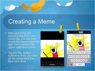 Creating a Meme
After searching and
selecting the photo you
would like, you can now
create the meme inside the
app! Click meme in the
upper right hand corner.
Tap the Top, Bottom
buttons to enter your text
on the designated line.
Next click done.
 