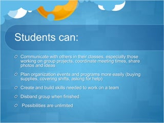 Students can:
Communicate with others in their classes, especially those
working on group projects, coordinate meeting times, share
photos and ideas
Plan organization events and programs more easily (buying
supplies, covering shifts, asking for help)
Create and build skills needed to work on a team
Disband group when finished
Possibilities are unlimited
 