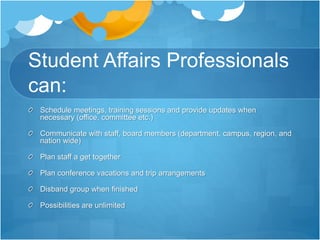 Student Affairs Professionals
can:
Schedule meetings, training sessions and provide updates when
necessary (office, committee etc.)
Communicate with staff, board members (department, campus, region, and
nation wide)
Plan staff a get together
Plan conference vacations and trip arrangements
Disband group when finished
Possibilities are unlimited
 