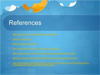 References
http://blog.groupme.com/tagged/announcements
https://groupme.com/
https://groupme.com/about
http://www.falconhive.com/10-chat-apps-for-iphone/
https://onwardstate.com/2013/10/07/groupme-etiquette-for-dummies/
http://techcrunch.com/2011/08/23/what-skype-really-paid-for-groupme/
http://thenextweb.com/insider/2012/07/18/groupme-has-4-6m-users-sending-550m-
messages-per-month-court-documents-show/
 