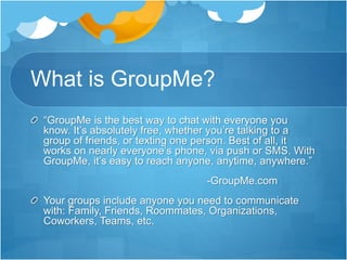 What is GroupMe?
“GroupMe is the best way to chat with everyone you
know. It’s absolutely free, whether you’re talking to a
group of friends, or texting one person. Best of all, it
works on nearly everyone’s phone, via push or SMS. With
GroupMe, it’s easy to reach anyone, anytime, anywhere.”
-GroupMe.com
Your groups include anyone you need to communicate
with: Family, Friends, Roommates, Organizations,
Coworkers, Teams, etc.
 
